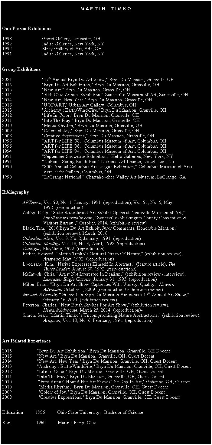 Text Box:  M A R T I N    T I M K O   One-Person Exhibitions 1993                         Garret Gallery, Lancaster, OH1992                         Jadite Galleries, New York, NY1992                         Elzay Gallery of Art, Ada, OH1991                         Jadite Galleries, New York, NY  Group Exhibitions 2021		         "17th Annual Bryn Du Art Show," Bryn Du Mansion, Granville, OH2016		         "Bryn Du Art Exhibition," Bryn Du Mansion, Granville, OH2015                         "New Art," Bryn Du Mansion, Granville, OH2014		         "70th Ohio Annual Exhibition, Zanesville Museum of Art, Zanesville, OH2014		         "New Art, New Year," Bryn Du Mansion, Granville, OH2013                         "UOF/ART," Urban Art Gallery, Columbus, OH2013		         "Alchemy : Earth/Wind/Fire," Bryn Du Mansion, Granville, OH2012		         "Life In Color," Bryn Du Mansion, Granville, OH2011                         "Into The Fray," Bryn Du Mansion, Granville, OH 2010                         "Media Rhythm," Bryn Du Mansion, Granville, OH 2009                         "Colors of Joy," Bryn Du Mansion, Granville, OH 2008                         "Creative Expressions," Bryn Du Mansion, Granville, OH 1998                         ART for LIFE '98, Columbus Museum of Art, Columbus, OH1996                         ART for LIFE '96, Columbus Museum of Art, Columbus, OH1994                         ART for LIFE '94, Columbus Museum of Art, Columbus, OH1991                         September Showcase Exhibition, Helio Galleries, New York, NY1991                         National Spring Exhibition, National Art League, Douglaston, NY1990                         80th Annual Columbus Art League Exhibition, Columbus Museum of Art /          Vern Riffe Gallery, Columbus, OH 1990                         LaGrange National, Chattahoochee Valley Art Museum, LaGrange, GA  Bibliography                  ARTnews, Vol. 90, No. 1, January, 1991. (reproduction); Vol. 91, No. 5, May,                                   1992. (reproduction)                 Ashby, Kelly. State-Wide Juried Art Exhibit Opens at Zanesville Museum of Art,                                       http:// visitzanesville.com, Zanesville-Muskingum County Convention &                                   Visitors Bureau , October, 2014. (exhibition review)                 Black, Tim. 2016 Bryn Du Art Exhibit, Juror Comments, Honorable Mention,                                   (exhibition review), March, 2016.                 Columbus Alive, Vol. 3, No. 2, January, 1991. (reproduction)                 Columbus Monthly, Vol. 18, No. 4, April, 1992. (reproduction)                  Dialogue, May/June, 1992. (reproduction)                 Farber, Howard. Martin Timkos Gestural Grasp Of Nature, (exhibition review),           Artspeak, May, 1992. (reproduction)                                                  Loccisano, Kim. Native Expresses Himself In Abstract, (feature article), The           Times Leader, August 30, 1992. (reproductions)                 McIntosh, Chris. Artist Not Interested In Realism, (exhibition review / interview),           Lancaster Eagle Gazette, January 31, 1993. (reproduction)      Miller, Brian. Bryn Du Art Show Captivates With Variety, Quality, Newark                       Advocate, October 1, 2009. (reproduction / exhibition review)     Newark Advocate, Granvilles Bryn Du Mansion Announces 17th Annual Art Show,                              February 16, 2021. (exhibition review)     Peterson, Charles. New Brush Strokes For Art Show, (exhibition review),                       Newark Advocate, March 25, 2014. (reproduction)                 Simon, Sean. Martin Timkos Uncompromising Nature Abstractions, (exhibition review),                                      Artspeak, Vol. 13, No. 6, February, 1991. (reproduction)	       Art Related Experience 2016		     "Bryn Du Art Exhibition," Bryn Du Mansion, Granville, OH Docent2015                     "New Art," Bryn Du Mansion, Granville, OH, Guest Docent2014                     "New Art, New Year," Bryn Du Mansion, Granville, OH, Guest Docent2013                     "Alchemy : Earth/Wind/Fire," Bryn Du Mansion, Granville, OH, Guest Docent2012                     "Life In Color," Bryn Du Mansion, Granville, OH, Guest Docent2011     	     "Into The Fray," Bryn Du Mansion, Granville, OH, Guest Docent2010                      First Annual Hound Hut Art Show / The Dog In Art," Gahanna, OH, Curator2010                      "Media Rhythm," Bryn Du Mansion, Granville, OH, Guest Docent2009                      "Colors of Joy," Bryn Du Mansion, Granville, OH, Guest Docent2008                      "Creative Expressions," Bryn Du Mansion, Granville, OH, Guest Docent  Education          1986          Ohio State University,   Bachelor of ScienceBorn	                1960          Martins Ferry, Ohio  Born                   1960          Martins Ferry, OH